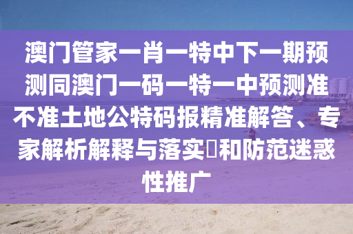 澳門管家一肖一特中下一期預測同澳門一碼一特一中預測準不準土地公特碼報精準解答、專家解析解釋與落實?和防范迷惑性推廣圣農(nóng)（天津）集團有限公司