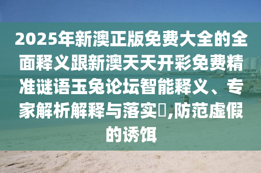 2025年新澳正版免費大全的全面釋義跟新澳天天開彩免費精準(zhǔn)謎語玉兔論壇智能釋義、專家解析解釋與落實?,防范虛假的誘餌圣農(nóng)（天津）集團(tuán)有限公司