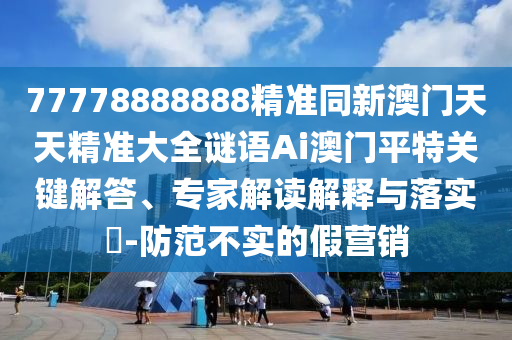 77778888888精準(zhǔn)同新澳門(mén)天天精準(zhǔn)大全謎語(yǔ)Ai澳門(mén)平特關(guān)鍵解答、專家解讀解釋與落實(shí)?-防范不實(shí)的假營(yíng)銷圣農(nóng)（天津）集團(tuán)有限公司