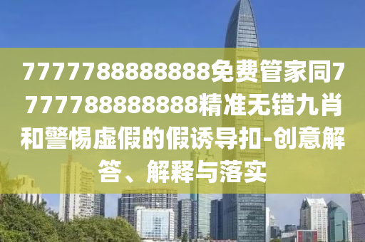 7777788888888免費(fèi)管家同7777788888888精準(zhǔn)無錯(cuò)九肖和警惕虛假的假誘導(dǎo)扣-創(chuàng)意解答、解釋與圣農(nóng)（天津）集團(tuán)有限公司落實(shí)