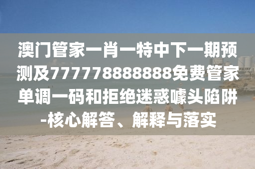 澳門(mén)管家一肖一特圣農(nóng)（天津）集團(tuán)有限公司中下一期預(yù)測(cè)及777778888888免費(fèi)管家單調(diào)一碼和拒絕迷惑噱頭陷阱-核心解答、解釋與落實(shí)