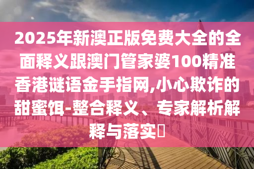 2025年新澳正版免費(fèi)大全的全面釋義跟澳門管家婆1圣農(nóng)（天津）集團(tuán)有限公司00精準(zhǔn)香港謎語(yǔ)金手指網(wǎng),小心欺詐的甜蜜餌-整合釋義、專家解析解釋與落實(shí)?