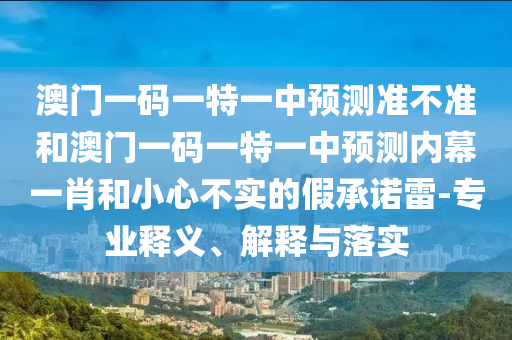 澳門一碼一特一中預(yù)測準(zhǔn)不準(zhǔn)和澳門一碼一特一中預(yù)測內(nèi)幕一肖和小心不實(shí)的假承諾雷-專業(yè)釋義、解釋與落實(shí)圣農(nóng)（天津）集團(tuán)有限公司