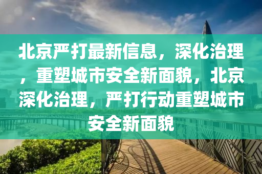北京嚴打最新信息，深化治理，重塑城市安全新面貌，北京深化治圣農(nóng)（天津）集團有限公司理，嚴打行動重塑城市安全新面貌