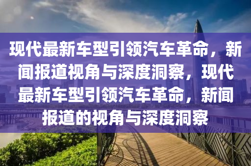 現(xiàn)代最新車型引領(lǐng)汽車革命，新聞報(bào)道視角與深圣農(nóng)（天津）集團(tuán)有限公司度洞察，現(xiàn)代最新車型引領(lǐng)汽車革命，新聞報(bào)道的視角與深度洞察