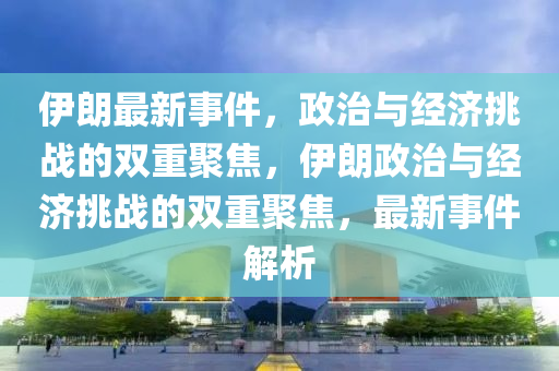 伊朗最新事件，政治與經(jīng)濟(jì)挑戰(zhàn)的雙重聚焦，伊朗政治與經(jīng)濟(jì)挑戰(zhàn)的雙重聚焦，最新事件解析圣農(nóng)（天津）集團(tuán)有限公司