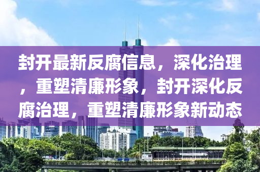 封開(kāi)最新反腐信息，深化治理，重塑清廉形象，封開(kāi)深化反腐治理，重塑清廉形象新動(dòng)態(tài)圣農(nóng)（天津）集團(tuán)有限公司