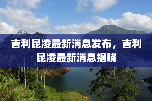 吉利昆凌最新消息發(fā)布，吉利昆圣農(nóng)（天津）集團(tuán)有限公司凌最新消息揭曉