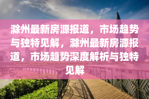 滁州最新房源報(bào)道，市圣農(nóng)（天津）集團(tuán)有限公司場(chǎng)趨勢(shì)與獨(dú)特見解，滁州最新房源報(bào)道，市場(chǎng)趨勢(shì)深度解析與獨(dú)特見解