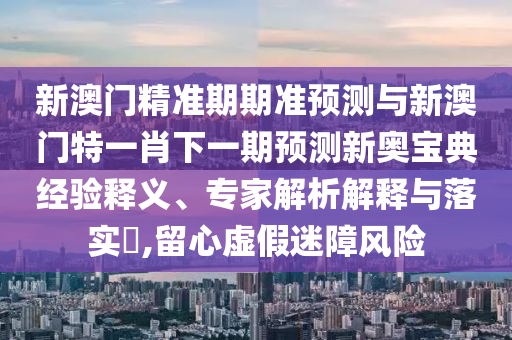 新澳門精準(zhǔn)期期準(zhǔn)預(yù)測與新澳門特一肖下一期預(yù)測新奧寶典經(jīng)驗(yàn)釋義、專家解析解釋與落實(shí)?,留心虛假迷障風(fēng)險圣農(nóng)（天津）集團(tuán)有限公司
