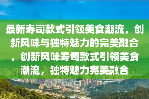 最新壽司款式引領(lǐng)美食潮流，創(chuàng)新風(fēng)味與獨(dú)特魅力的完美融合，創(chuàng)新風(fēng)味壽司款式引領(lǐng)美食潮流，獨(dú)特魅力完美融合圣農(nóng)（天津）集團(tuán)有限公司