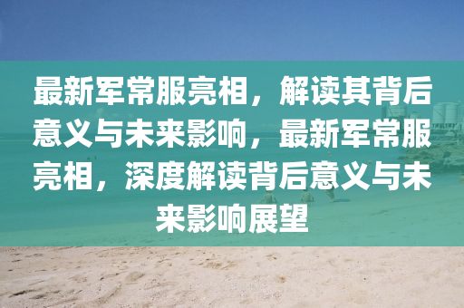 最新軍常服亮相，解讀其背后意義與未來影響，最新軍常服亮相，深度解讀背后意義與未來影響展望圣農(nóng)（天津）集團有限公司