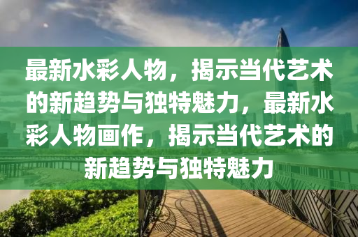 最新水彩人物，揭示當代藝術的新趨勢與獨特魅力，最新水彩人物畫作，揭示當代藝術的新趨勢與獨特魅力圣農（天津）集團有限公司