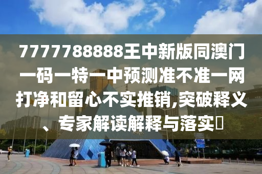 777778888圣農(nóng)（天津）集團(tuán)有限公司8王中新版同澳門一碼一特一中預(yù)測準(zhǔn)不準(zhǔn)一網(wǎng)打凈和留心不實推銷,突破釋義、專家解讀解釋與落實?