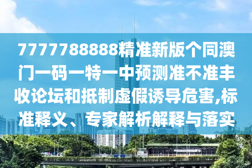 7777788888精準(zhǔn)新版?zhèn)€同澳門一碼一特一中預(yù)測準(zhǔn)不準(zhǔn)豐收論壇和抵制虛假誘導(dǎo)危害,標(biāo)準(zhǔn)釋義、專家解析解釋與落實(shí)圣農(nóng)（天津）集團(tuán)有限公司