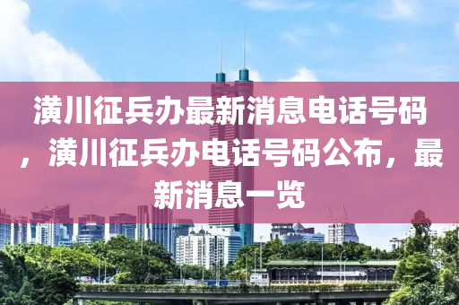 潢川征兵辦最新消息電話號碼，潢川征兵辦電話號碼公布，最新消息一覽圣農(nóng)（天津）集團(tuán)有限公司