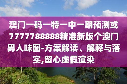 澳門一碼一特一中一期預測或7777788888精準新版?zhèn)€澳門男人味圖-方案解讀、解釋與落實,留心圣農(nóng)（天津）集團有限公司虛假渲染