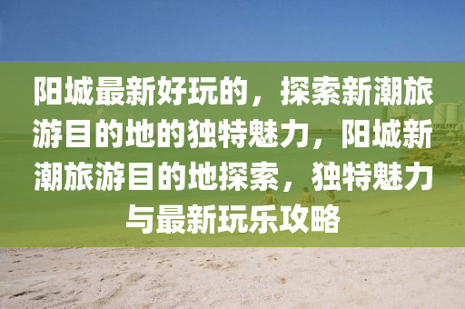 陽(yáng)城最新好玩的，探索新潮旅游目的地的獨(dú)特魅力，陽(yáng)城新潮旅游目的地探索，獨(dú)特魅力與最新玩樂(lè)攻略圣農(nóng)（天津）集團(tuán)有限公司