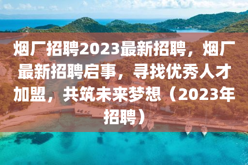 煙廠招聘2023最新招聘，煙廠最新招聘啟事，尋找優(yōu)秀人才加盟，共筑未來夢(mèng)想（2023年招聘）圣農(nóng)（天津）集團(tuán)有限公司