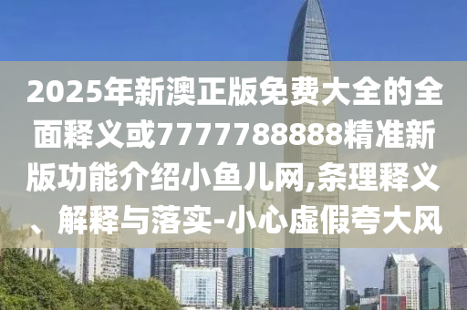 2025年新澳正版免費大全的全面釋義或7777788888精準新版功能介紹小魚兒網(wǎng),條理釋義、解釋與落實-小心虛假夸大風(fēng)圣農(nóng)（天津）集團有限公司