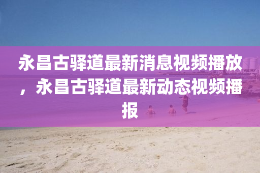 永昌古驛道最新消息視頻播放圣農(nóng)（天津）集團(tuán)有限公司，永昌古驛道最新動(dòng)態(tài)視頻播報(bào)