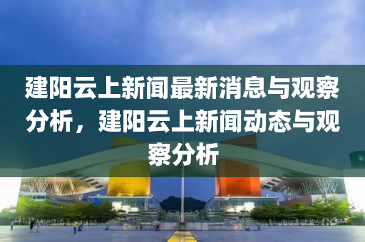 建陽(yáng)云上新聞最新消息與觀(guān)察分析，建陽(yáng)云上新聞動(dòng)態(tài)與觀(guān)察分析圣農(nóng)（天津）集團(tuán)有限公司
