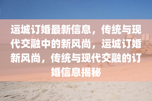 運(yùn)城訂婚最新信息，傳統(tǒng)與現(xiàn)代交融中的新風(fēng)尚，運(yùn)城訂婚新風(fēng)尚，傳統(tǒng)與現(xiàn)代交融的訂婚信息揭秘圣農(nóng)（天津）集團(tuán)有限公司