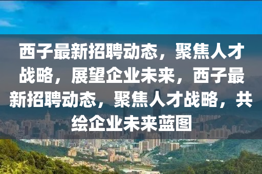 西子最新招聘動(dòng)態(tài)，聚焦人才戰(zhàn)略，展望企業(yè)未來，西子最新招聘動(dòng)態(tài)，聚焦人才戰(zhàn)略，共繪企業(yè)未來藍(lán)圖圣農(nóng)（天津）集團(tuán)有限公司