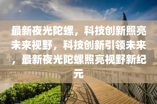最新夜光陀螺，科技創(chuàng)新照亮未來視野，科技創(chuàng)新引領(lǐng)未來，最新夜光陀螺照亮視野新紀(jì)元圣農(nóng)（天津）集團有限公司