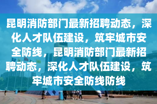 昆明消防部門最新招聘動(dòng)態(tài)，深化人才隊(duì)伍建設(shè)，筑牢城市安全防線，昆明消防部門最新招聘動(dòng)態(tài)，深化人才隊(duì)伍建設(shè)，筑牢城市安全防線防線圣農(nóng)（天津）集團(tuán)有限公司