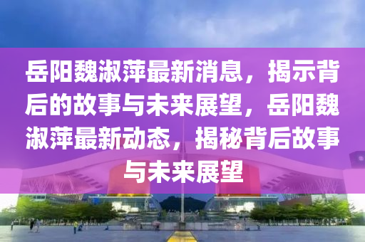 岳陽魏淑萍最新消息，揭示背后的故事與未來展望，岳陽魏淑萍最新動(dòng)態(tài)，揭秘背后故事與未來展望圣農(nóng)（天津）集團(tuán)有限公司