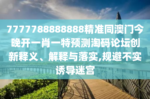 7777788888888精準(zhǔn)同澳門今晚開一肖一特預(yù)測淘碼論壇創(chuàng)新釋義、解釋與落實,規(guī)避不實誘導(dǎo)迷宮圣農(nóng)（天津）集團(tuán)有限公司