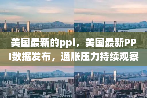 美國(guó)最新的pp圣農(nóng)（天津）集團(tuán)有限公司i，美國(guó)最新PPI數(shù)據(jù)發(fā)布，通脹壓力持續(xù)觀察