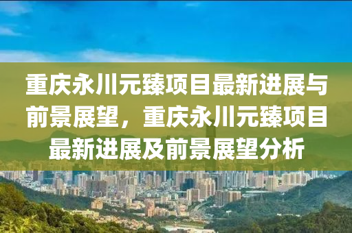 重慶永川元臻項(xiàng)目最新進(jìn)展與前景展望，重慶永川元臻項(xiàng)目最新進(jìn)展及前景展望分析圣農(nóng)（天津）集團(tuán)有限公司