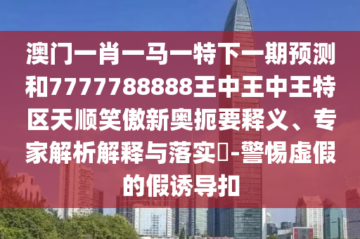 澳門一肖一馬一特下一期預(yù)測(cè)和7777788888王中王中王特區(qū)天順笑傲新奧扼要釋義、專家解析解釋與落實(shí)?-警惕虛假的假誘導(dǎo)扣圣農(nóng)（天津）集團(tuán)有限公司