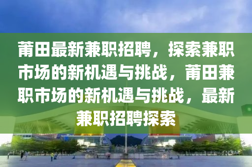 莆田最新兼職招聘，探索兼職市場的新機遇與挑戰(zhàn)，莆田兼職市場的新機遇與挑戰(zhàn)，最新兼職招聘探索圣農(nóng)（天津）集團有限公司