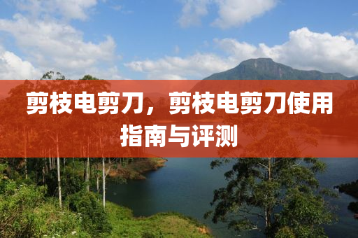 剪枝電剪刀，剪枝電剪刀使用指南與評測圣農(nóng)（天津）集團有限公司