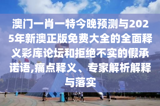 澳門一肖一特今晚預(yù)測(cè)與2025年新澳正版免費(fèi)大全的全面釋義彩庫(kù)論壇和拒絕不實(shí)的假承諾語(yǔ),痛點(diǎn)釋義、專家解析解釋與落實(shí)圣農(nóng)（天津）集團(tuán)有限公司