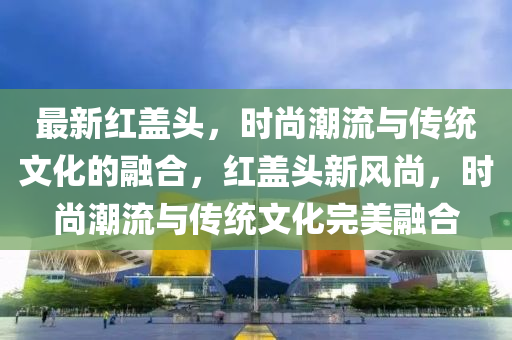 最新紅蓋頭，時(shí)尚潮流與傳統(tǒng)文化的融合，紅蓋頭新風(fēng)尚，時(shí)尚潮流與傳統(tǒng)文化完美融合圣農(nóng)（天津）集團(tuán)有限公司