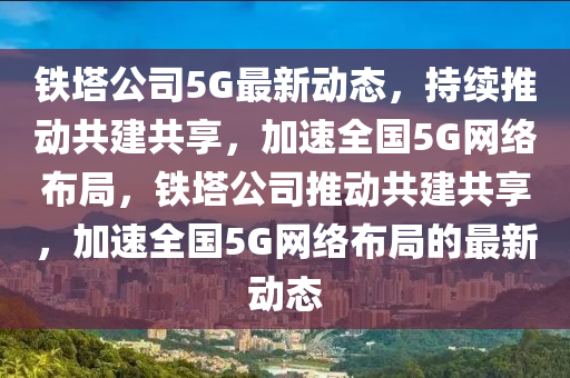 鐵塔公司5G最新動態(tài)，持續(xù)推動共建共享，加速全國5G網(wǎng)絡布局，鐵塔公司推動共建共享，加速全國5G網(wǎng)絡布局的最新動態(tài)圣農（天津）集團有限公司
