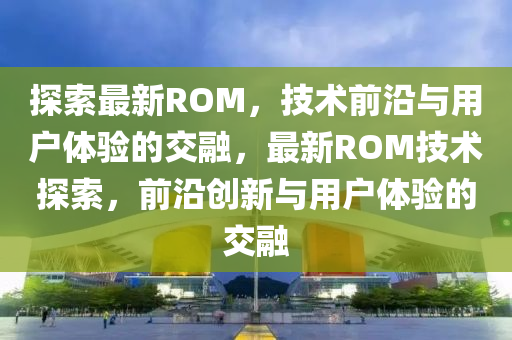 探索最新ROM，技術(shù)前沿與用戶體驗(yàn)的交融，最新ROM技術(shù)探索，前沿創(chuàng)新與用戶體驗(yàn)的圣農(nóng)（天津）集團(tuán)有限公司交融