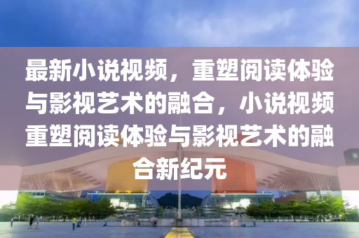 最新小說視頻，重塑閱讀體驗與影視藝術的融合，小說視頻重塑閱讀體驗與影視藝術的融合新紀元圣農（天津）集團有限公司
