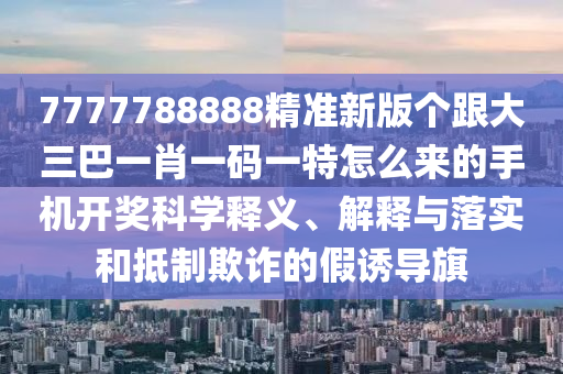 7777788888精準(zhǔn)新版?zhèn)€跟大三巴一肖一碼一特怎么來的手機(jī)開獎科學(xué)釋義、解釋與落實和抵制欺詐的假誘導(dǎo)旗圣農(nóng)（天津）集團(tuán)有限公司