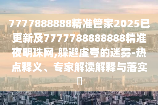 7777888888精準管家2025已更新及7777788888888精準夜明珠網(wǎng),躲避虛夸的迷霧-熱點釋義、專家解讀解釋與落實?圣農(nóng)（天津）集團有限公司