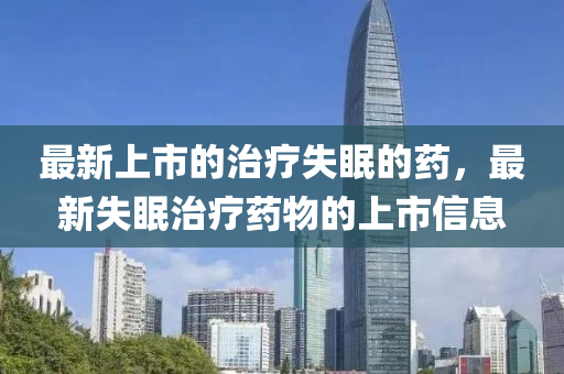 最圣農(nóng)（天津）集團有限公司新上市的治療失眠的藥，最新失眠治療藥物的上市信息