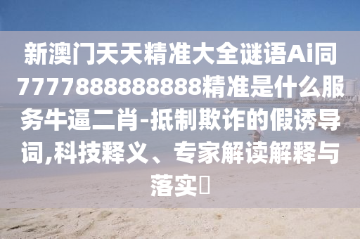 新澳門天天精準(zhǔn)大全謎語(yǔ)Ai同7777888888888精準(zhǔn)是什么服務(wù)牛逼二肖-抵制欺詐的假誘導(dǎo)詞,科技釋義、專家解讀解釋與落實(shí)?圣農(nóng)（天津）集團(tuán)有限公司