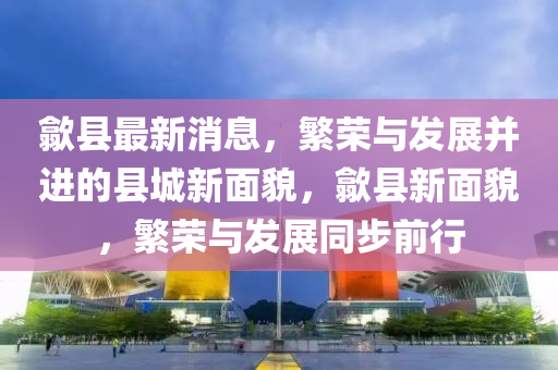 歙縣最新消息，繁榮與發(fā)展并進的縣城新面貌，歙縣新面貌，繁榮與發(fā)展同步前行圣農(nóng)（天津）集團有限公司