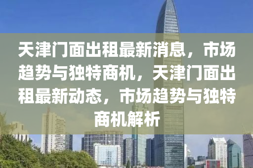 天津門面出租最新圣農(nóng)（天津）集團有限公司消息，市場趨勢與獨特商機，天津門面出租最新動態(tài)，市場趨勢與獨特商機解析
