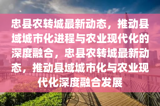 忠縣農轉城最新動態(tài)，推動縣域城市化進程與農業(yè)現代化的深度融合，忠縣農轉城最新動態(tài)，推動縣域城市化與農業(yè)現代化深度融合發(fā)展圣農（天津）集團有限公司
