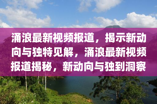 涌浪最新視頻報道，揭示新動向與獨特見解，涌浪最新視頻報道揭秘，新動向與獨到洞察圣農(nóng)（天津）集團有限公司